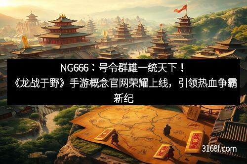 NG666:号令群雄一统天下!《龙战于野》手游概念官网荣耀上线,引领热血争霸新纪元